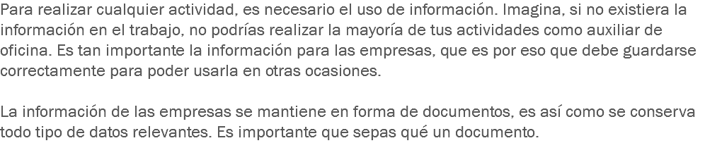 Para realizar cualquier actividad, es necesario el uso de información. Imagina, si no existiera la información en el trabajo, no podrías realizar la mayoría de tus actividades como auxiliar de oficina. Es tan importante la información para las empresas, que es por eso que debe guardarse correctamente para poder usarla en otras ocasiones. La información de las empresas se mantiene en forma de documentos, es así como se conserva todo tipo de datos relevantes. Es importante que sepas qué un documento. 