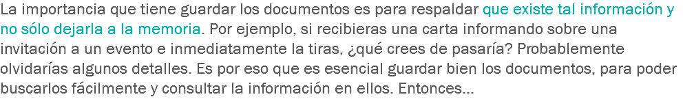 La importancia que tiene guardar los documentos es para respaldar que existe tal información y no sólo dejarla a la memoria. Por ejemplo, si recibieras una carta informando sobre una invitación a un evento e inmediatamente la tiras, ¿qué crees de pasaría? Probablemente olvidarías algunos detalles. Es por eso que es esencial guardar bien los documentos, para poder buscarlos fácilmente y consultar la información en ellos. Entonces… 