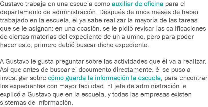 Gustavo trabaja en una escuela como auxiliar de oficina para el departamento de administración. Después de unos meses de haber trabajado en la escuela, él ya sabe realizar la mayoría de las tareas que se le asignan; en una ocasión, se le pidió revisar las calificaciones de ciertas materias del expediente de un alumno, pero para poder hacer esto, primero debió buscar dicho expediente. A Gustavo le gusta preguntar sobre las actividades que él va a realizar. Así que antes de buscar el documento directamente, él se puso a investigar sobre cómo guarda la información la escuela, para encontrar los expedientes con mayor facilidad. El jefe de administración le explicó a Gustavo que en la escuela, y todas las empresas existen sistemas de información.