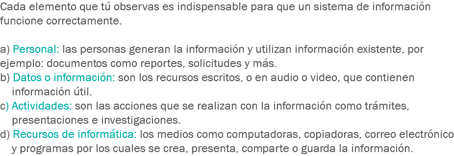 Cada elemento que tú observas es indispensable para que un sistema de información funcione correctamente. a) Personal: las personas generan la información y utilizan información existente, por ejemplo: documentos como reportes, solicitudes y más.
b) Datos o información: son los recursos escritos, o en audio o video, que contienen información útil.
c) Actividades: son las acciones que se realizan con la información como trámites, presentaciones e investigaciones.
d) Recursos de informática: los medios como computadoras, copiadoras, correo electrónico y programas por los cuales se crea, presenta, comparte o guarda la información.