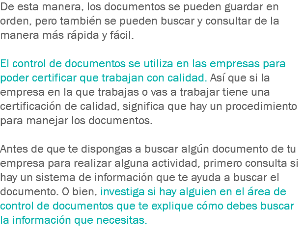 De esta manera, los documentos se pueden guardar en orden, pero también se pueden buscar y consultar de la manera más rápida y fácil. El control de documentos se utiliza en las empresas para poder certificar que trabajan con calidad. Así que si la empresa en la que trabajas o vas a trabajar tiene una certificación de calidad, significa que hay un procedimiento para manejar los documentos. Antes de que te dispongas a buscar algún documento de tu empresa para realizar alguna actividad, primero consulta si hay un sistema de información que te ayuda a buscar el documento. O bien, investiga si hay alguien en el área de control de documentos que te explique cómo debes buscar la información que necesitas.
