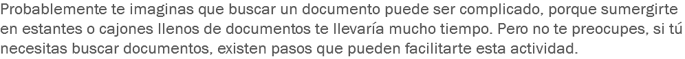 Probablemente te imaginas que buscar un documento puede ser complicado, porque sumergirte en estantes o cajones llenos de documentos te llevaría mucho tiempo. Pero no te preocupes, si tú necesitas buscar documentos, existen pasos que pueden facilitarte esta actividad. 