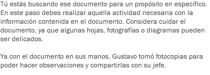 Tú estás buscando ese documento para un propósito en específico. En este paso debes realizar aquella actividad necesaria con la información contenida en el documento. Considera cuidar el documento, ya que algunas hojas, fotografías o diagramas pueden ser delicados. Ya con el documento en sus manos, Gustavo tomó fotocopias para poder hacer observaciones y compartirlas con su jefe. 