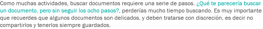 Como muchas actividades, buscar documentos requiere una serie de pasos. ¿Qué te parecería buscar un documento, pero sin seguir los ocho pasos?, perderías mucho tiempo buscando. Es muy importante que recuerdes que algunos documentos son delicados, y deben tratarse con discreción, es decir no compartirlos y tenerlos siempre guardados.