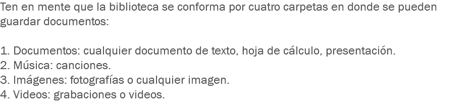 Ten en mente que la biblioteca se conforma por cuatro carpetas en donde se pueden guardar documentos: 1. Documentos: cualquier documento de texto, hoja de cálculo, presentación.
2. Música: canciones.
3. Imágenes: fotografías o cualquier imagen.
4. Videos: grabaciones o videos.
