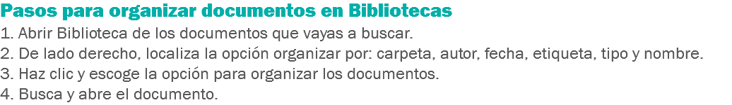 Pasos para organizar documentos en Bibliotecas
1. Abrir Biblioteca de los documentos que vayas a buscar.
2. De lado derecho, localiza la opción organizar por: carpeta, autor, fecha, etiqueta, tipo y nombre. 3. Haz clic y escoge la opción para organizar los documentos.
4. Busca y abre el documento.