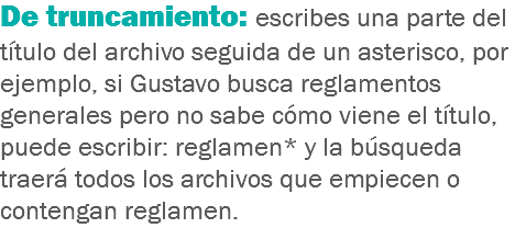 De truncamiento: escribes una parte del título del archivo seguida de un asterisco, por ejemplo, si Gustavo busca reglamentos generales pero no sabe cómo viene el título, puede escribir: reglamen* y la búsqueda traerá todos los archivos que empiecen o contengan reglamen.