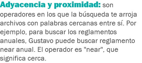 Adyacencia y proximidad: son operadores en los que la búsqueda te arroja archivos con palabras cercanas entre sí. Por ejemplo, para buscar los reglamentos anuales, Gustavo puede buscar reglamento near anual. El operador es "near", que significa cerca.