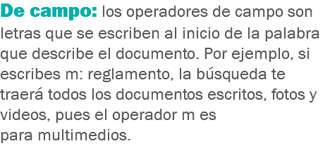 De campo: los operadores de campo son letras que se escriben al inicio de la palabra que describe el documento. Por ejemplo, si escribes m: reglamento, la búsqueda te traerá todos los documentos escritos, fotos y videos, pues el operador m es para multimedios. 