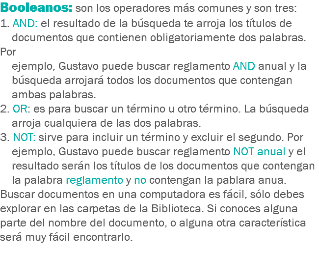 Booleanos: son los operadores más comunes y son tres:
1. AND: el resultado de la búsqueda te arroja los títulos de documentos que contienen obligatoriamente dos palabras. Por ejemplo, Gustavo puede buscar reglamento AND anual y la búsqueda arrojará todos los documentos que contengan ambas palabras.
2. OR: es para buscar un término u otro término. La búsqueda arroja cualquiera de las dos palabras.
3. NOT: sirve para incluir un término y excluir el segundo. Por ejemplo, Gustavo puede buscar reglamento NOT anual y el resultado serán los títulos de los documentos que contengan la palabra reglamento y no contengan la pablara anua.
Buscar documentos en una computadora es fácil, sólo debes explorar en las carpetas de la Biblioteca. Si conoces alguna parte del nombre del documento, o alguna otra característica será muy fácil encontrarlo.
