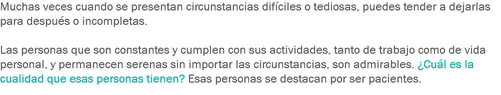 Muchas veces cuando se presentan circunstancias difíciles o tediosas, puedes tender a dejarlas para después o incompletas. Las personas que son constantes y cumplen con sus actividades, tanto de trabajo como de vida personal, y permanecen serenas sin importar las circunstancias, son admirables. ¿Cuál es la cualidad que esas personas tienen? Esas personas se destacan por ser pacientes.
