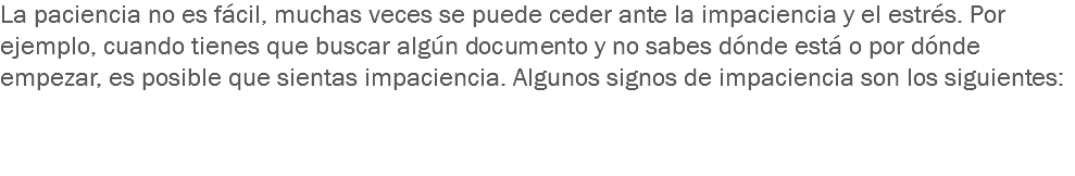 La paciencia no es fácil, muchas veces se puede ceder ante la impaciencia y el estrés. Por ejemplo, cuando tienes que buscar algún documento y no sabes dónde está o por dónde empezar, es posible que sientas impaciencia. Algunos signos de impaciencia son los siguientes: 