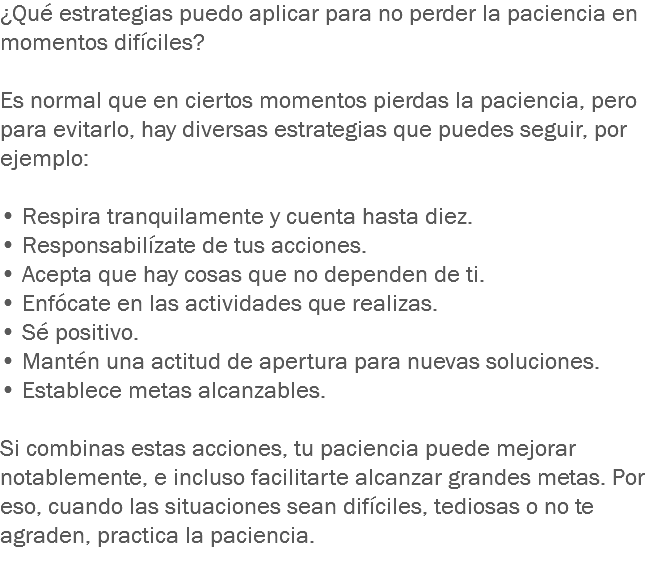 ¿Qué estrategias puedo aplicar para no perder la paciencia en momentos difíciles? Es normal que en ciertos momentos pierdas la paciencia, pero para evitarlo, hay diversas estrategias que puedes seguir, por ejemplo: • Respira tranquilamente y cuenta hasta diez. • Responsabilízate de tus acciones.
• Acepta que hay cosas que no dependen de ti.
• Enfócate en las actividades que realizas.
• Sé positivo.
• Mantén una actitud de apertura para nuevas soluciones.
• Establece metas alcanzables. Si combinas estas acciones, tu paciencia puede mejorar notablemente, e incluso facilitarte alcanzar grandes metas. Por eso, cuando las situaciones sean difíciles, tediosas o no te agraden, practica la paciencia.
