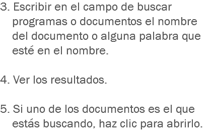 3. Escribir en el campo de buscar programas o documentos el nombre del documento o alguna palabra que esté en el nombre. 4. Ver los resultados. 5. Si uno de los documentos es el que estás buscando, haz clic para abrirlo.
