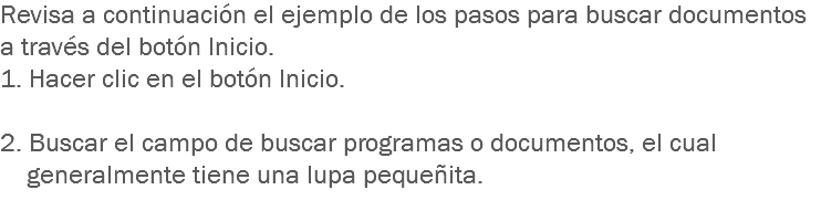 Revisa a continuación el ejemplo de los pasos para buscar documentos a través del botón Inicio. 1. Hacer clic en el botón Inicio. 2. Buscar el campo de buscar programas o documentos, el cual generalmente tiene una lupa pequeñita.
