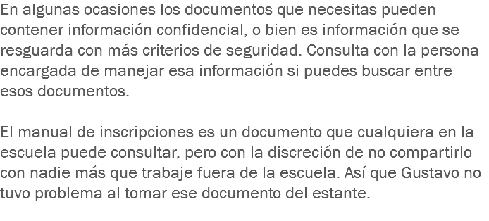 En algunas ocasiones los documentos que necesitas pueden contener información confidencial, o bien es información que se resguarda con más criterios de seguridad. Consulta con la persona encargada de manejar esa información si puedes buscar entre esos documentos. El manual de inscripciones es un documento que cualquiera en la escuela puede consultar, pero con la discreción de no compartirlo con nadie más que trabaje fuera de la escuela. Así que Gustavo no tuvo problema al tomar ese documento del estante.
