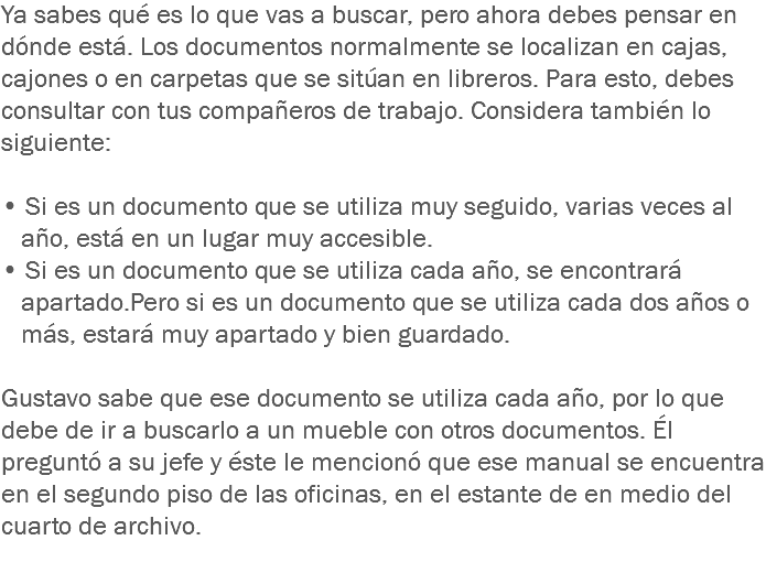 Ya sabes qué es lo que vas a buscar, pero ahora debes pensar en dónde está. Los documentos normalmente se localizan en cajas, cajones o en carpetas que se sitúan en libreros. Para esto, debes consultar con tus compañeros de trabajo. Considera también lo siguiente: • Si es un documento que se utiliza muy seguido, varias veces al año, está en un lugar muy accesible.
• Si es un documento que se utiliza cada año, se encontrará apartado.Pero si es un documento que se utiliza cada dos años o más, estará muy apartado y bien guardado. Gustavo sabe que ese documento se utiliza cada año, por lo que debe de ir a buscarlo a un mueble con otros documentos. Él preguntó a su jefe y éste le mencionó que ese manual se encuentra en el segundo piso de las oficinas, en el estante de en medio del cuarto de archivo.
