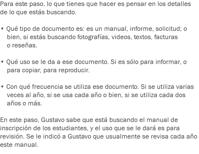 Para este paso, lo que tienes que hacer es pensar en los detalles de lo que estás buscando. • Qué tipo de documento es: es un manual, informe, solicitud; o bien, si estás buscando fotografías, videos, textos, facturas o reseñas. • Qué uso se le da a ese documento. Si es sólo para informar, o para copiar, para reproducir. • Con qué frecuencia se utiliza ese documento. Si se utiliza varias veces al año, si se usa cada año o bien, si se utiliza cada dos años o más. En este paso, Gustavo sabe que está buscando el manual de inscripción de los estudiantes, y el uso que se le dará es para revisión. Se le indicó a Gustavo que usualmente se revisa cada año este manual.
