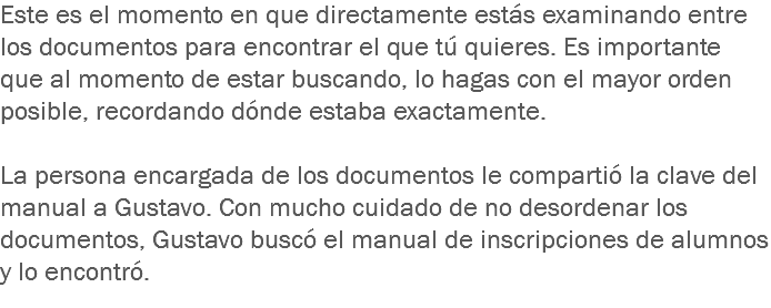 Este es el momento en que directamente estás examinando entre los documentos para encontrar el que tú quieres. Es importante que al momento de estar buscando, lo hagas con el mayor orden posible, recordando dónde estaba exactamente. La persona encargada de los documentos le compartió la clave del manual a Gustavo. Con mucho cuidado de no desordenar los documentos, Gustavo buscó el manual de inscripciones de alumnos y lo encontró.
