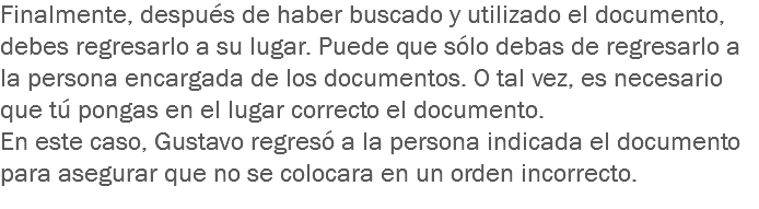 Finalmente, después de haber buscado y utilizado el documento, debes regresarlo a su lugar. Puede que sólo debas de regresarlo a la persona encargada de los documentos. O tal vez, es necesario que tú pongas en el lugar correcto el documento.
En este caso, Gustavo regresó a la persona indicada el documento para asegurar que no se colocara en un orden incorrecto.
