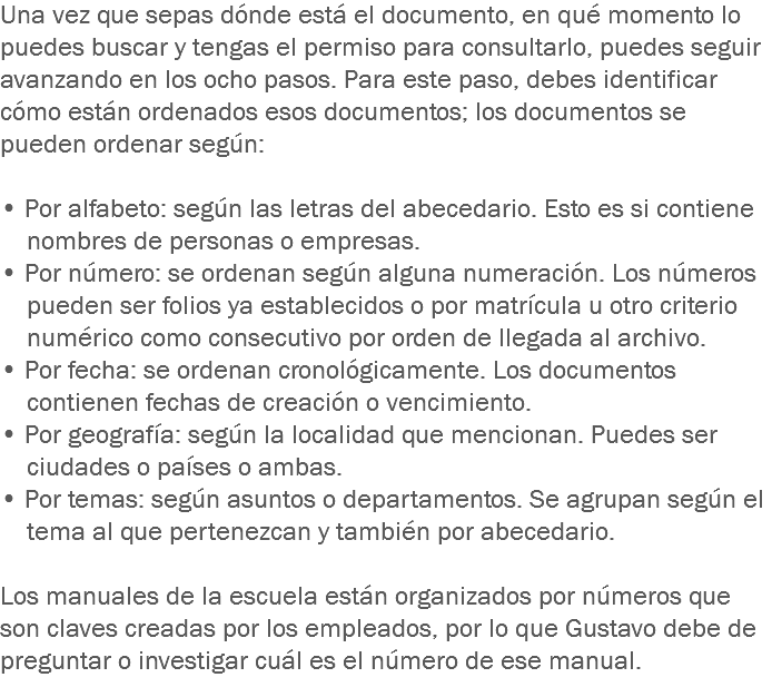 Una vez que sepas dónde está el documento, en qué momento lo puedes buscar y tengas el permiso para consultarlo, puedes seguir avanzando en los ocho pasos. Para este paso, debes identificar cómo están ordenados esos documentos; los documentos se pueden ordenar según: • Por alfabeto: según las letras del abecedario. Esto es si contiene nombres de personas o empresas.
• Por número: se ordenan según alguna numeración. Los números pueden ser folios ya establecidos o por matrícula u otro criterio numérico como consecutivo por orden de llegada al archivo.
• Por fecha: se ordenan cronológicamente. Los documentos contienen fechas de creación o vencimiento.
• Por geografía: según la localidad que mencionan. Puedes ser ciudades o países o ambas.
• Por temas: según asuntos o departamentos. Se agrupan según el tema al que pertenezcan y también por abecedario. Los manuales de la escuela están organizados por números que son claves creadas por los empleados, por lo que Gustavo debe de preguntar o investigar cuál es el número de ese manual. 