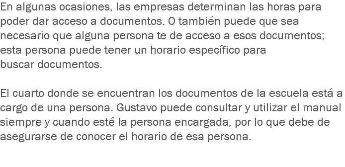 En algunas ocasiones, las empresas determinan las horas para poder dar acceso a documentos. O también puede que sea necesario que alguna persona te de acceso a esos documentos; esta persona puede tener un horario específico para buscar documentos. El cuarto donde se encuentran los documentos de la escuela está a cargo de una persona. Gustavo puede consultar y utilizar el manual siempre y cuando esté la persona encargada, por lo que debe de asegurarse de conocer el horario de esa persona.