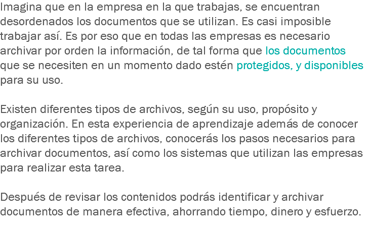 Imagina que en la empresa en la que trabajas, se encuentran desordenados los documentos que se utilizan. Es casi imposible trabajar así. Es por eso que en todas las empresas es necesario archivar por orden la información, de tal forma que los documentos que se necesiten en un momento dado estén protegidos, y disponibles para su uso. Existen diferentes tipos de archivos, según su uso, propósito y organización. En esta experiencia de aprendizaje además de conocer los diferentes tipos de archivos, conocerás los pasos necesarios para archivar documentos, así como los sistemas que utilizan las empresas para realizar esta tarea. Después de revisar los contenidos podrás identificar y archivar documentos de manera efectiva, ahorrando tiempo, dinero y esfuerzo.
