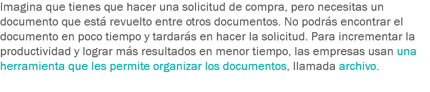 Imagina que tienes que hacer una solicitud de compra, pero necesitas un documento que está revuelto entre otros documentos. No podrás encontrar el documento en poco tiempo y tardarás en hacer la solicitud. Para incrementar la productividad y lograr más resultados en menor tiempo, las empresas usan una herramienta que les permite organizar los documentos, llamada archivo.