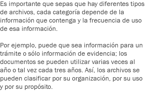 Es importante que sepas que hay diferentes tipos de archivos, cada categoría depende de la información que contenga y la frecuencia de uso de esa información. Por ejemplo, puede que sea información para un trámite o sólo información de evidencia; los documentos se pueden utilizar varias veces al año o tal vez cada tres años. Así, los archivos se pueden clasificar por su organización, por su uso y por su propósito.
