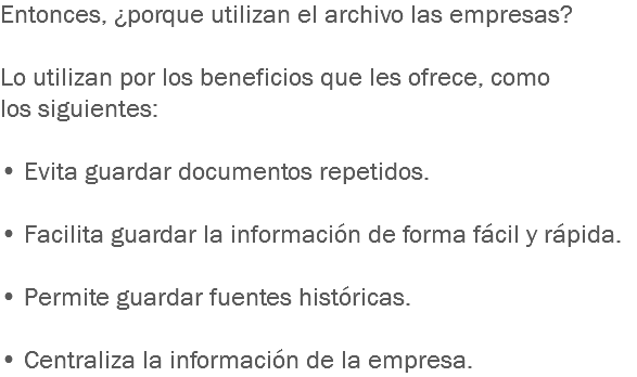 Entonces, ¿porque utilizan el archivo las empresas? Lo utilizan por los beneficios que les ofrece, como los siguientes: • Evita guardar documentos repetidos. • Facilita guardar la información de forma fácil y rápida. • Permite guardar fuentes históricas. • Centraliza la información de la empresa.