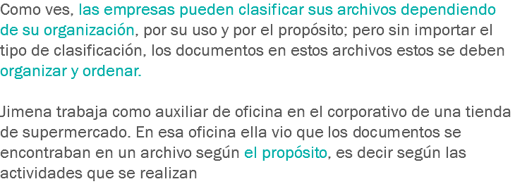 Como ves, las empresas pueden clasificar sus archivos dependiendo de su organización, por su uso y por el propósito; pero sin importar el tipo de clasificación, los documentos en estos archivos estos se deben organizar y ordenar. Jimena trabaja como auxiliar de oficina en el corporativo de una tienda de supermercado. En esa oficina ella vio que los documentos se encontraban en un archivo según el propósito, es decir según las actividades que se realizan