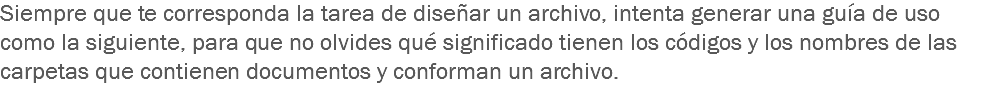 Siempre que te corresponda la tarea de diseñar un archivo, intenta generar una guía de uso como la siguiente, para que no olvides qué significado tienen los códigos y los nombres de las carpetas que contienen documentos y conforman un archivo.