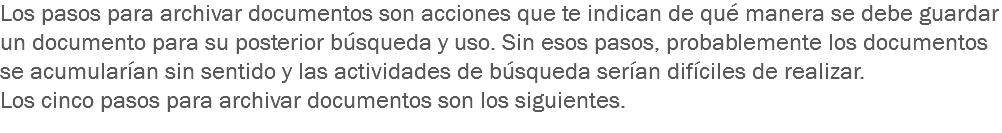 Los pasos para archivar documentos son acciones que te indican de qué manera se debe guardar un documento para su posterior búsqueda y uso. Sin esos pasos, probablemente los documentos se acumularían sin sentido y las actividades de búsqueda serían difíciles de realizar.
Los cinco pasos para archivar documentos son los siguientes. 