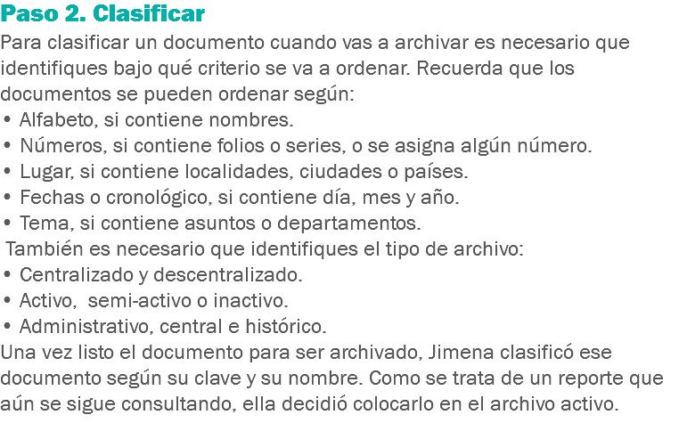 Paso 2. Clasificar
Para clasificar un documento cuando vas a archivar es necesario que identifiques bajo qué criterio se va a ordenar. Recuerda que los documentos se pueden ordenar según: • Alfabeto, si contiene nombres.
• Números, si contiene folios o series, o se asigna algún número.
• Lugar, si contiene localidades, ciudades o países.
• Fechas o cronológico, si contiene día, mes y año.
• Tema, si contiene asuntos o departamentos. También es necesario que identifiques el tipo de archivo:
• Centralizado y descentralizado.
• Activo, semi-activo o inactivo.
• Administrativo, central e histórico.
Una vez listo el documento para ser archivado, Jimena clasificó ese documento según su clave y su nombre. Como se trata de un reporte que aún se sigue consultando, ella decidió colocarlo en el archivo activo.