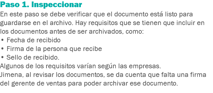 Paso 1. Inspeccionar
En este paso se debe verificar que el documento está listo para guardarse en el archivo. Hay requisitos que se tienen que incluir en los documentos antes de ser archivados, como: • Fecha de recibido
• Firma de la persona que recibe
• Sello de recibido. Algunos de los requisitos varían según las empresas. Jimena, al revisar los documentos, se da cuenta que falta una firma del gerente de ventas para poder archivar ese documento.
