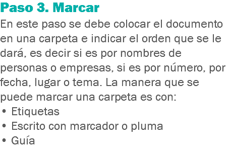 Paso 3. Marcar
En este paso se debe colocar el documento en una carpeta e indicar el orden que se le dará, es decir si es por nombres de personas o empresas, si es por número, por fecha, lugar o tema. La manera que se puede marcar una carpeta es con:
• Etiquetas
• Escrito con marcador o pluma
• Guía 