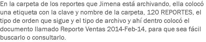 En la carpeta de los reportes que Jimena está archivando, ella colocó una etiqueta con la clave y nombre de la carpeta, 120 REPORTES, el tipo de orden que sigue y el tipo de archivo y ahí dentro colocó el documento llamado Reporte Ventas 2014-Feb-14, para que sea fácil buscarlo o consultarlo.