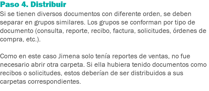 Paso 4. Distribuir
Si se tienen diversos documentos con diferente orden, se deben separar en grupos similares. Los grupos se conforman por tipo de documento (consulta, reporte, recibo, factura, solicitudes, órdenes de compra, etc.). Como en este caso Jimena solo tenía reportes de ventas, no fue necesario abrir otra carpeta. Si ella hubiera tenido documentos como recibos o solicitudes, estos deberían de ser distribuidos a sus carpetas correspondientes.
