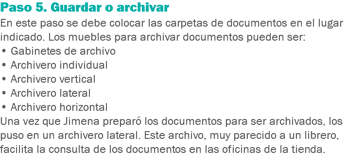 Paso 5. Guardar o archivar
En este paso se debe colocar las carpetas de documentos en el lugar indicado. Los muebles para archivar documentos pueden ser:
• Gabinetes de archivo
• Archivero individual
• Archivero vertical
• Archivero lateral
• Archivero horizontal
Una vez que Jimena preparó los documentos para ser archivados, los puso en un archivero lateral. Este archivo, muy parecido a un librero, facilita la consulta de los documentos en las oficinas de la tienda.
