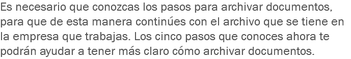 Es necesario que conozcas los pasos para archivar documentos, para que de esta manera continúes con el archivo que se tiene en la empresa que trabajas. Los cinco pasos que conoces ahora te podrán ayudar a tener más claro cómo archivar documentos. 