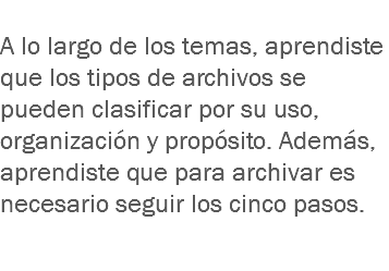 
A lo largo de los temas, aprendiste que los tipos de archivos se pueden clasificar por su uso, organización y propósito. Además, aprendiste que para archivar es necesario seguir los cinco pasos. 