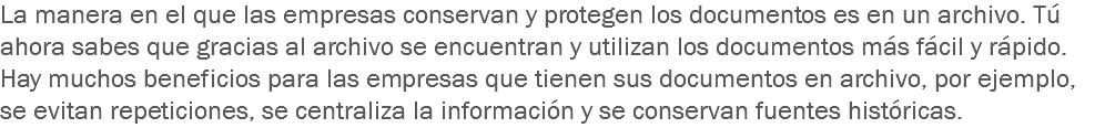 La manera en el que las empresas conservan y protegen los documentos es en un archivo. Tú ahora sabes que gracias al archivo se encuentran y utilizan los documentos más fácil y rápido. Hay muchos beneficios para las empresas que tienen sus documentos en archivo, por ejemplo, se evitan repeticiones, se centraliza la información y se conservan fuentes históricas.