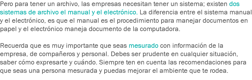 Pero para tener un archivo, las empresas necesitan tener un sistema; existen dos sistemas de archivo el manual y el electrónico. La diferencia entre el sistema manual y el electrónico, es que el manual es el procedimiento para manejar documentos en papel y el electrónico maneja documento de la computadora. Recuerda que es muy importante que seas mesurado con información de la empresa, de compañeros y personal. Debes ser prudente en cualquier situación, saber cómo expresarte y cuándo. Siempre ten en cuenta las recomendaciones para que seas una persona mesurada y puedas mejorar el ambiente que te rodea.
