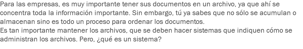 Para las empresas, es muy importante tener sus documentos en un archivo, ya que ahí se concentra toda la información importante. Sin embargo, tú ya sabes que no sólo se acumulan o almacenan sino es todo un proceso para ordenar los documentos.
Es tan importante mantener los archivos, que se deben hacer sistemas que indiquen cómo se administran los archivos. Pero, ¿qué es un sistema?
