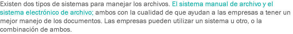 Existen dos tipos de sistemas para manejar los archivos. El sistema manual de archivo y el sistema electrónico de archivo; ambos con la cualidad de que ayudan a las empresas a tener un mejor manejo de los documentos. Las empresas pueden utilizar un sistema u otro, o la combinación de ambos.