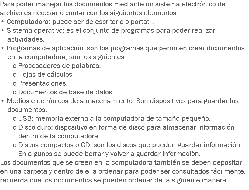 Para poder manejar los documentos mediante un sistema electrónico de archivo es necesario contar con los siguientes elementos:
• Computadora: puede ser de escritorio o portátil.
• Sistema operativo: es el conjunto de programas para poder realizar actividades.
• Programas de aplicación: son los programas que permiten crear documentos en la computadora, son los siguientes: o Procesadores de palabras. o Hojas de cálculos o Presentaciones. o Documentos de base de datos.
• Medios electrónicos de almacenamiento: Son dispositivos para guardar los documentos. o USB: memoria externa a la computadora de tamaño pequeño. o Disco duro: dispositivo en forma de disco para almacenar información dentro de la computadora o Discos compactos o CD: son los discos que pueden guardar información. En algunos se puede borrar y volver a guardar información.
Los documentos que se creen en la computadora también se deben depositar en una carpeta y dentro de ella ordenar para poder ser consultados fácilmente, recuerda que los documentos se pueden ordenar de la siguiente manera:
