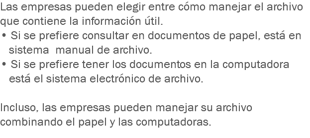 Las empresas pueden elegir entre cómo manejar el archivo que contiene la información útil. • Si se prefiere consultar en documentos de papel, está en sistema manual de archivo. • Si se prefiere tener los documentos en la computadora está el sistema electrónico de archivo. Incluso, las empresas pueden manejar su archivo combinando el papel y las computadoras.
