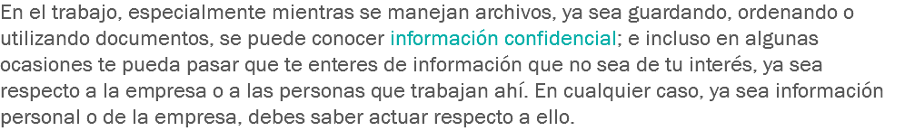 En el trabajo, especialmente mientras se manejan archivos, ya sea guardando, ordenando o utilizando documentos, se puede conocer información confidencial; e incluso en algunas ocasiones te pueda pasar que te enteres de información que no sea de tu interés, ya sea respecto a la empresa o a las personas que trabajan ahí. En cualquier caso, ya sea información personal o de la empresa, debes saber actuar respecto a ello.