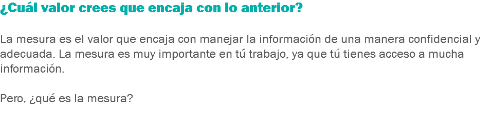 ¿Cuál valor crees que encaja con lo anterior? La mesura es el valor que encaja con manejar la información de una manera confidencial y adecuada. La mesura es muy importante en tú trabajo, ya que tú tienes acceso a mucha información. Pero, ¿qué es la mesura?
