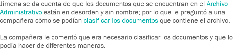 Jimena se da cuenta de que los documentos que se encuentran en el Archivo Administrativo están en desorden y sin nombre; por lo que le preguntó a una compañera cómo se podían clasificar los documentos que contiene el archivo. La compañera le comentó que era necesario clasificar los documentos y que lo podía hacer de diferentes maneras. 